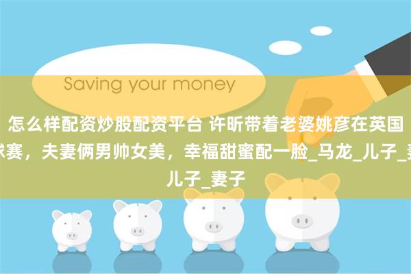 怎么样配资炒股配资平台 许昕带着老婆姚彦在英国看球赛，夫妻俩男帅女美，幸福甜蜜配一脸_马龙_儿子_妻子
