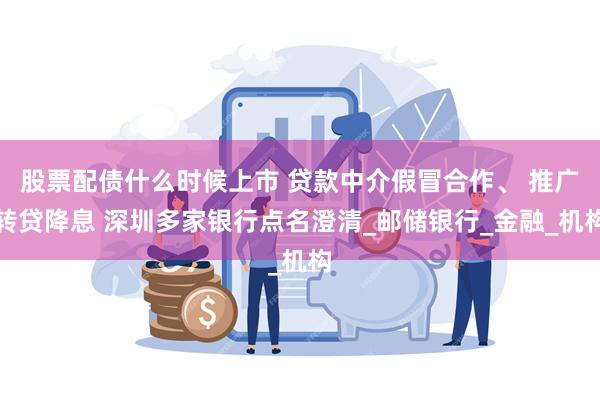 股票配债什么时候上市 贷款中介假冒合作、 推广转贷降息 深圳多家银行点名澄清_邮储银行_金融_机构
