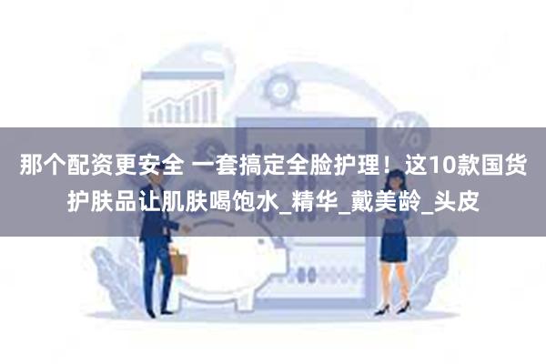 那个配资更安全 一套搞定全脸护理！这10款国货护肤品让肌肤喝饱水_精华_戴美龄_头皮