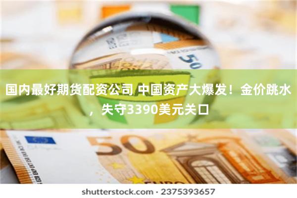 国内最好期货配资公司 中国资产大爆发！金价跳水，失守3390美元关口