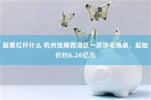 股票杠杆什么 杭州挂牌西湖区一宗涉宅地块，起始价约6.26亿元