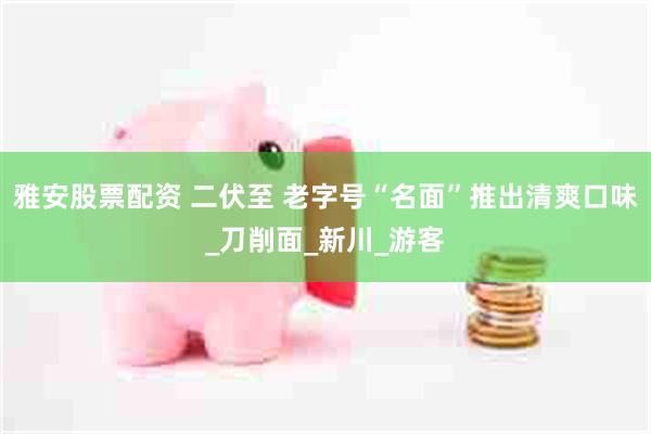 雅安股票配资 二伏至 老字号“名面”推出清爽口味_刀削面_新川_游客