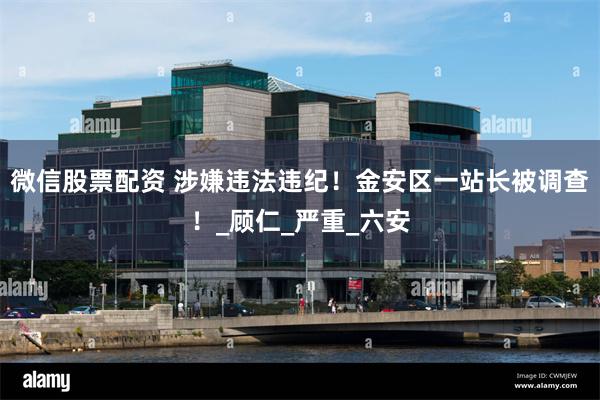 微信股票配资 涉嫌违法违纪！金安区一站长被调查！_顾仁_严重_六安