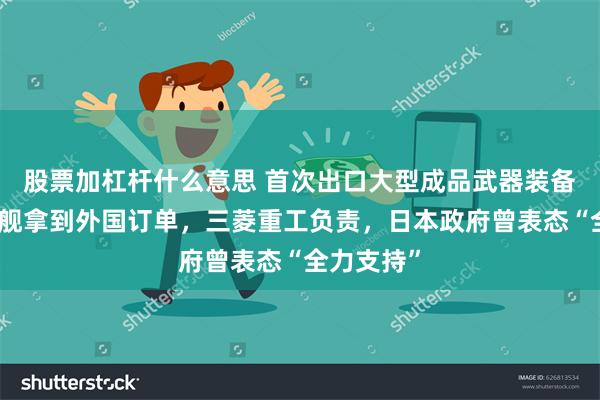 股票加杠杆什么意思 首次出口大型成品武器装备！日本军舰拿到外国订单，三菱重工负责，日本政府曾表态“全力支持”