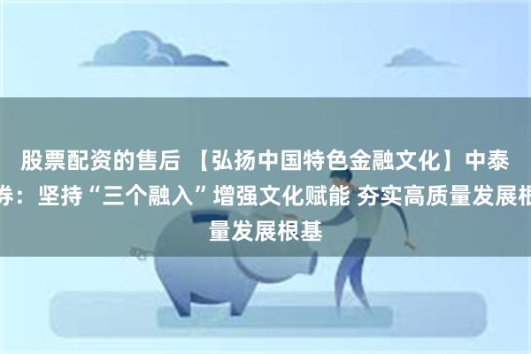 股票配资的售后 【弘扬中国特色金融文化】中泰证券：坚持“三个融入”增强文化赋能 夯实高质量发展根基
