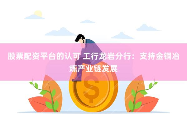 股票配资平台的认可 工行龙岩分行：支持金铜冶炼产业链发展