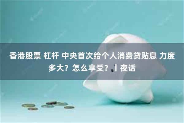 香港股票 杠杆 中央首次给个人消费贷贴息 力度多大？怎么享受？丨夜话