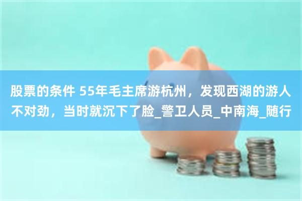 股票的条件 55年毛主席游杭州，发现西湖的游人不对劲，当时就沉下了脸_警卫人员_中南海_随行