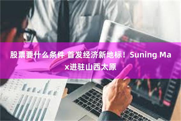 股票要什么条件 首发经济新地标！Suning Max进驻山西太原