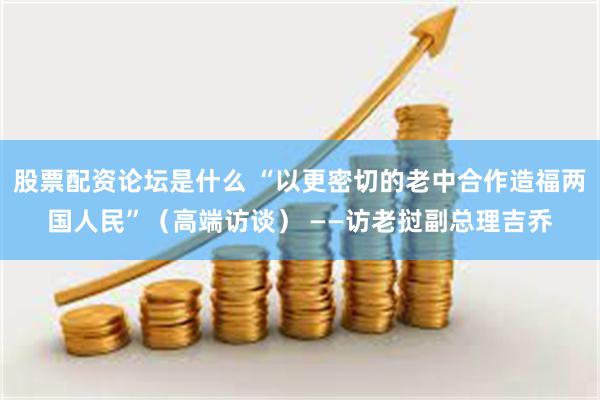 股票配资论坛是什么 “以更密切的老中合作造福两国人民”（高端访谈） ——访老挝副总理吉乔