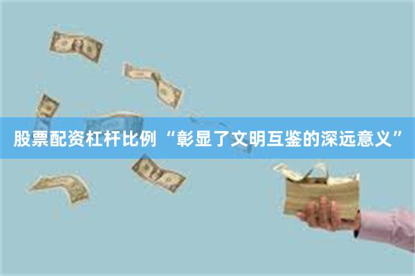 股票配资杠杆比例 “彰显了文明互鉴的深远意义”