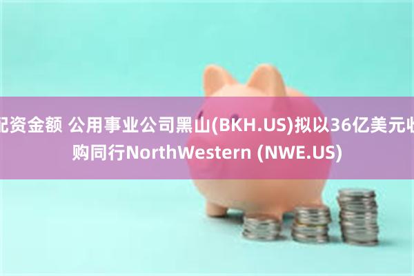 配资金额 公用事业公司黑山(BKH.US)拟以36亿美元收购同行NorthWestern (NWE.US)