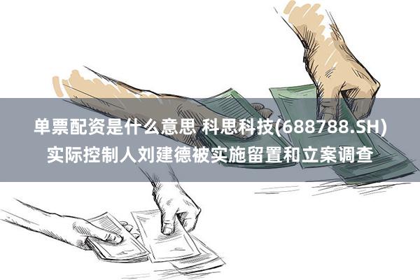 单票配资是什么意思 科思科技(688788.SH)实际控制人刘建德被实施留置和立案调查