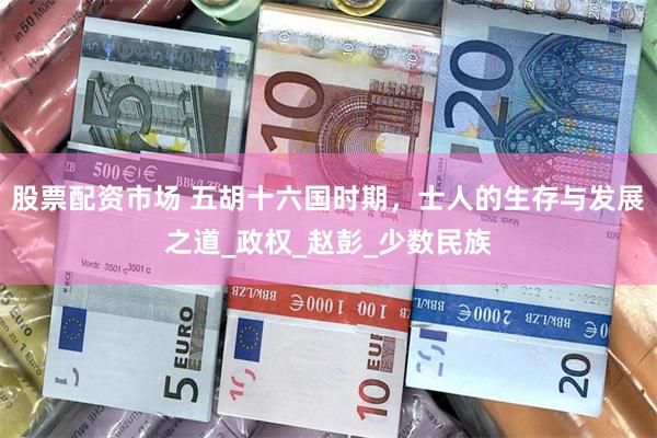 股票配资市场 五胡十六国时期，士人的生存与发展之道_政权_赵彭_少数民族